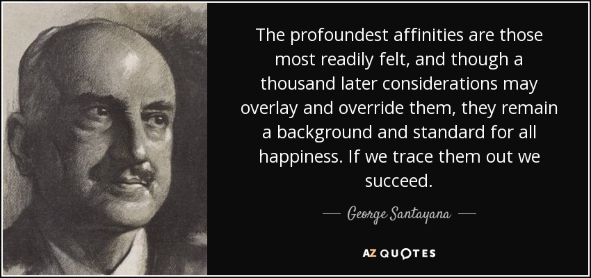 The profoundest affinities are those most readily felt, and though a thousand later considerations may overlay and override them, they remain a background and standard for all happiness. If we trace them out we succeed. - George Santayana