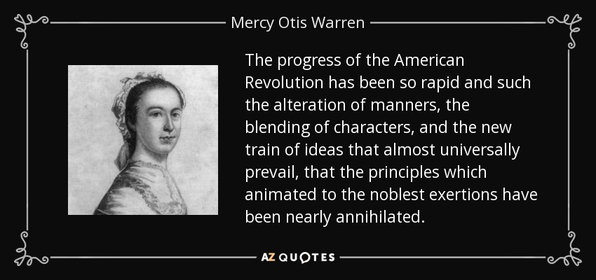 The progress of the American Revolution has been so rapid and such the alteration of manners, the blending of characters, and the new train of ideas that almost universally prevail, that the principles which animated to the noblest exertions have been nearly annihilated. - Mercy Otis Warren