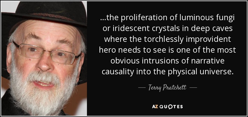 ...the proliferation of luminous fungi or iridescent crystals in deep caves where the torchlessly improvident hero needs to see is one of the most obvious intrusions of narrative causality into the physical universe. - Terry Pratchett