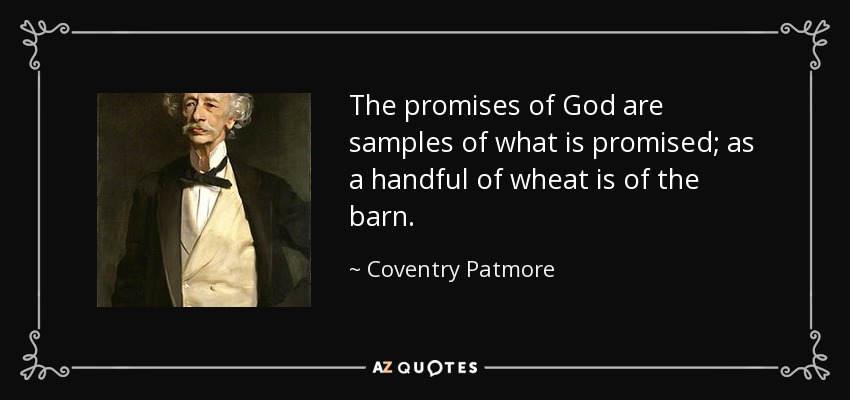 The promises of God are samples of what is promised; as a handful of wheat is of the barn. - Coventry Patmore