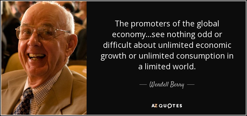 The promoters of the global economy...see nothing odd or difficult about unlimited economic growth or unlimited consumption in a limited world. - Wendell Berry