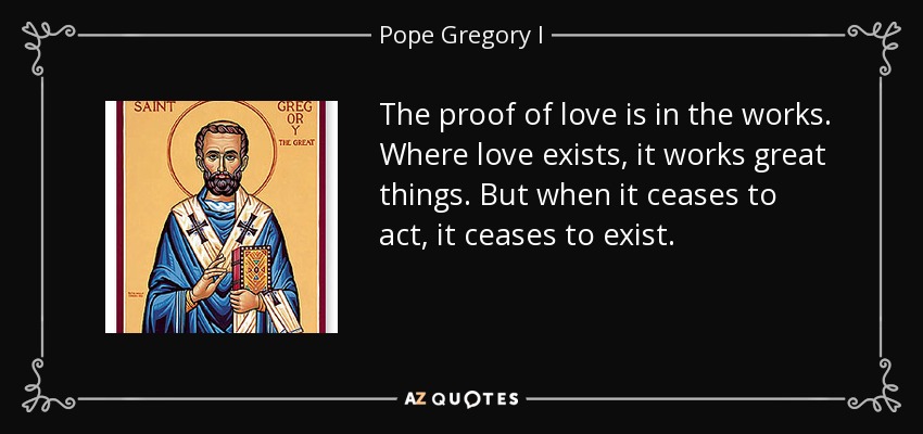The proof of love is in the works. Where love exists, it works great things. But when it ceases to act, it ceases to exist. - Pope Gregory I
