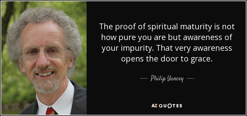 The proof of spiritual maturity is not how pure you are but awareness of your impurity. That very awareness opens the door to grace. - Philip Yancey