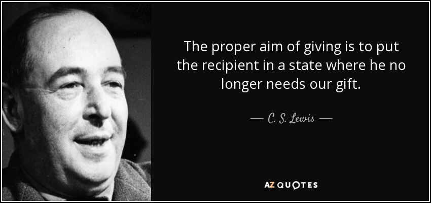 The proper aim of giving is to put the recipient in a state where he no longer needs our gift. - C. S. Lewis