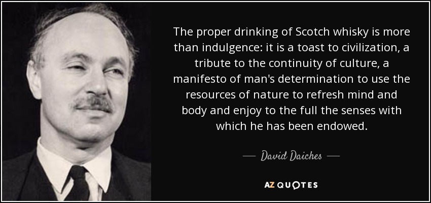 The proper drinking of Scotch whisky is more than indulgence: it is a toast to civilization, a tribute to the continuity of culture, a manifesto of man's determination to use the resources of nature to refresh mind and body and enjoy to the full the senses with which he has been endowed. - David Daiches
