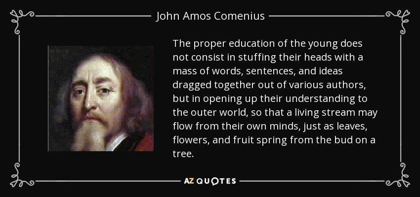 The proper education of the young does not consist in stuffing their heads with a mass of words, sentences, and ideas dragged together out of various authors, but in opening up their understanding to the outer world, so that a living stream may flow from their own minds, just as leaves, flowers, and fruit spring from the bud on a tree. - John Amos Comenius