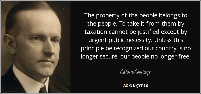 The property of the people belongs to the people. To take it from them by taxation cannot be justified except by urgent public necessity. Unless this principle be recognized our country is no longer secure, our people no longer free. - Calvin Coolidge