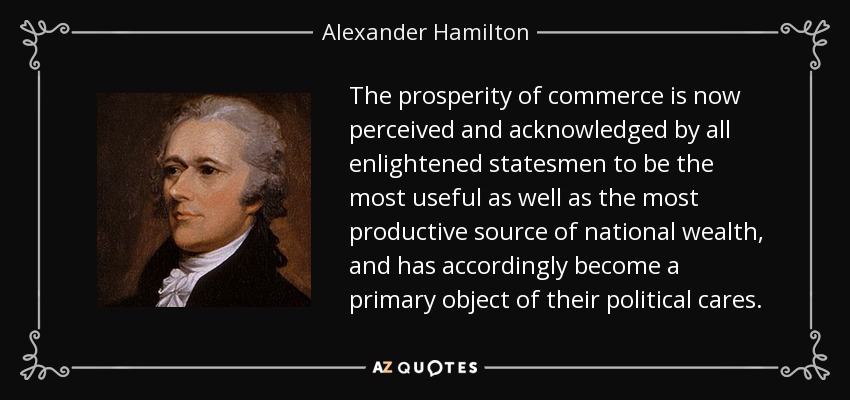 The prosperity of commerce is now perceived and acknowledged by all enlightened statesmen to be the most useful as well as the most productive source of national wealth, and has accordingly become a primary object of their political cares. - Alexander Hamilton