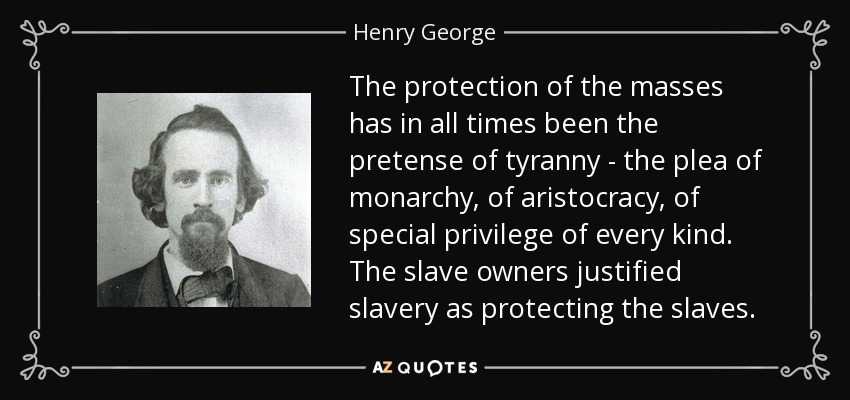 The protection of the masses has in all times been the pretense of tyranny - the plea of monarchy, of aristocracy, of special privilege of every kind. The slave owners justified slavery as protecting the slaves. - Henry George