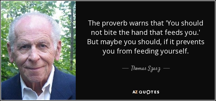 The proverb warns that 'You should not bite the hand that feeds you.' But maybe you should, if it prevents you from feeding yourself. - Thomas Szasz