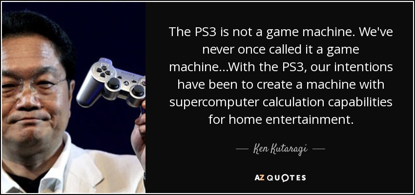 The PS3 is not a game machine. We've never once called it a game machine...With the PS3, our intentions have been to create a machine with supercomputer calculation capabilities for home entertainment. - Ken Kutaragi