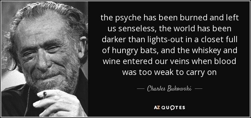 the psyche has been burned and left us senseless, the world has been darker than lights-out in a closet full of hungry bats, and the whiskey and wine entered our veins when blood was too weak to carry on - Charles Bukowski