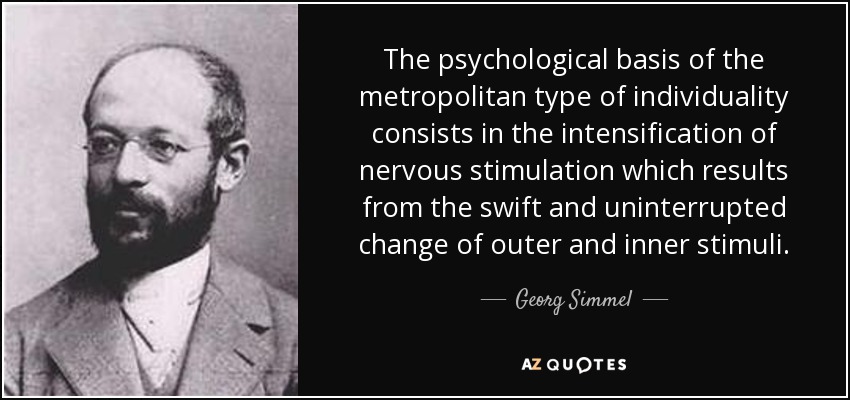 The psychological basis of the metropolitan type of individuality consists in the intensification of nervous stimulation which results from the swift and uninterrupted change of outer and inner stimuli. - Georg Simmel