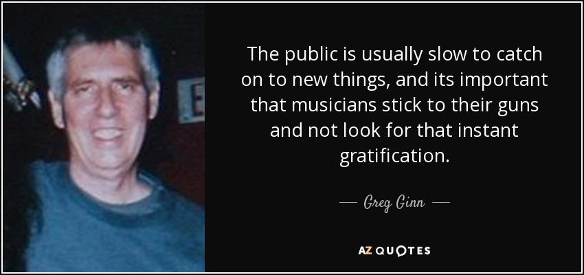 The public is usually slow to catch on to new things, and its important that musicians stick to their guns and not look for that instant gratification. - Greg Ginn