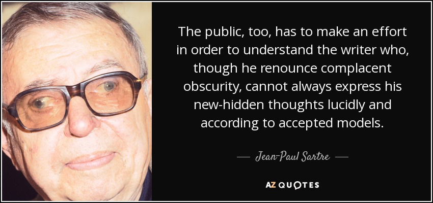 The public, too, has to make an effort in order to understand the writer who, though he renounce complacent obscurity, cannot always express his new-hidden thoughts lucidly and according to accepted models. - Jean-Paul Sartre