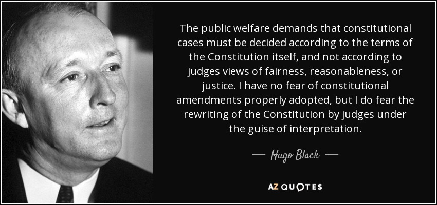 The public welfare demands that constitutional cases must be decided according to the terms of the Constitution itself, and not according to judges views of fairness, reasonableness, or justice. I have no fear of constitutional amendments properly adopted, but I do fear the rewriting of the Constitution by judges under the guise of interpretation. - Hugo Black