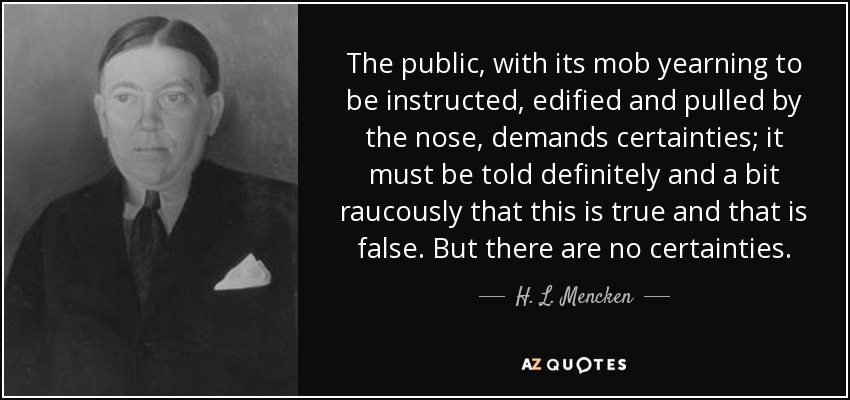 The public, with its mob yearning to be instructed, edified and pulled by the nose, demands certainties; it must be told definitely and a bit raucously that this is true and that is false. But there are no certainties. - H. L. Mencken