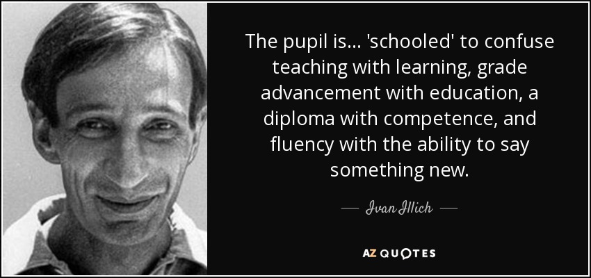 The pupil is ... 'schooled' to confuse teaching with learning, grade advancement with education, a diploma with competence, and fluency with the ability to say something new. - Ivan Illich