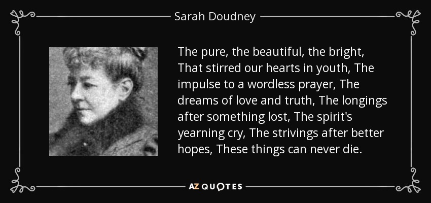 The pure, the beautiful, the bright, That stirred our hearts in youth, The impulse to a wordless prayer, The dreams of love and truth, The longings after something lost, The spirit's yearning cry, The strivings after better hopes, These things can never die. - Sarah Doudney