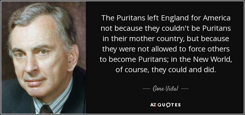 The Puritans left England for America not because they couldn't be Puritans in their mother country, but because they were not allowed to force others to become Puritans; in the New World, of course, they could and did. - Gore Vidal