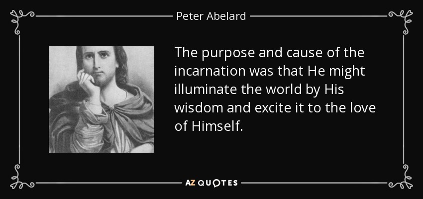 The purpose and cause of the incarnation was that He might illuminate the world by His wisdom and excite it to the love of Himself. - Peter Abelard
