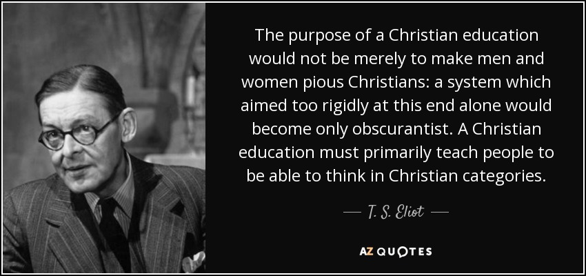 The purpose of a Christian education would not be merely to make men and women pious Christians: a system which aimed too rigidly at this end alone would become only obscurantist. A Christian education must primarily teach people to be able to think in Christian categories. - T. S. Eliot