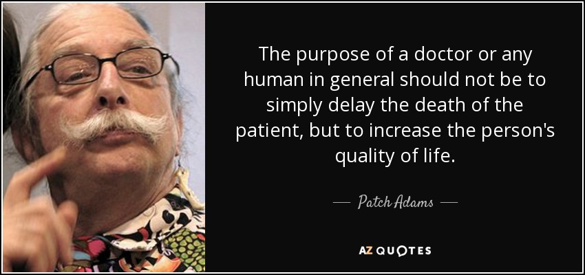 The purpose of a doctor or any human in general should not be to simply delay the death of the patient, but to increase the person's quality of life. - Patch Adams