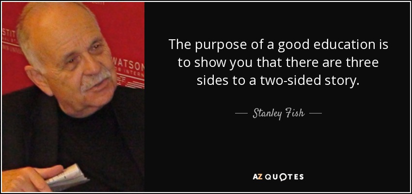 The purpose of a good education is to show you that there are three sides to a two-sided story. - Stanley Fish
