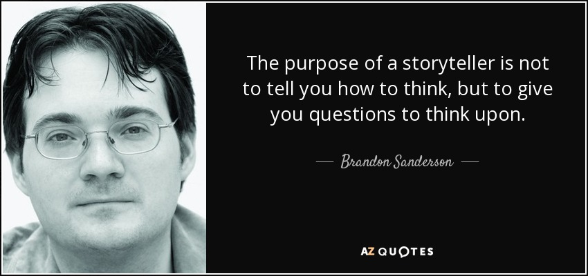The purpose of a storyteller is not to tell you how to think, but to give you questions to think upon. - Brandon Sanderson