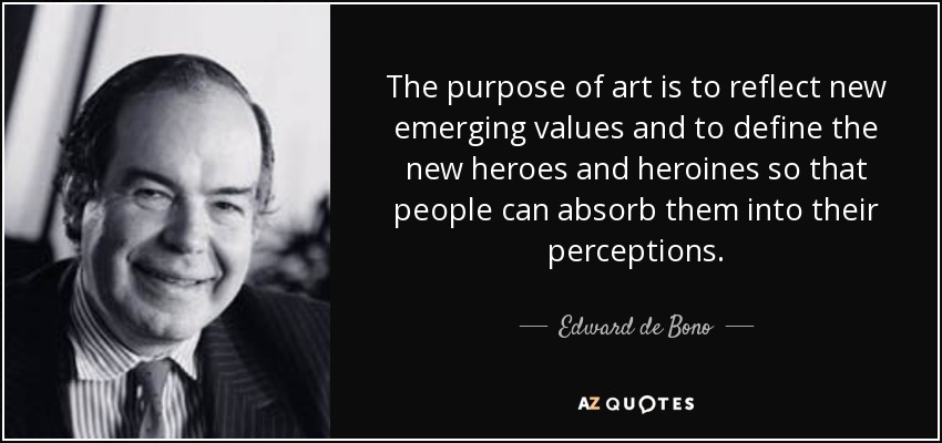 The purpose of art is to reflect new emerging values and to define the new heroes and heroines so that people can absorb them into their perceptions. - Edward de Bono