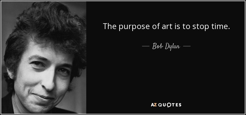 The purpose of art is to stop time. - Bob Dylan