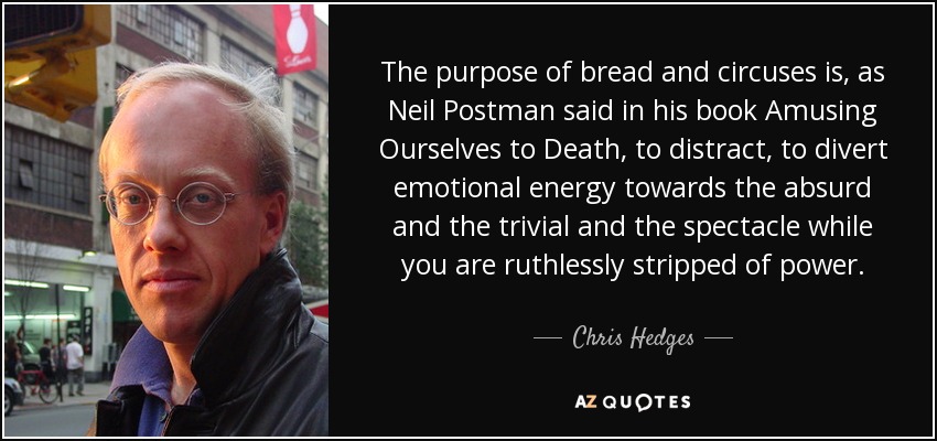 The purpose of bread and circuses is, as Neil Postman said in his book Amusing Ourselves to Death, to distract, to divert emotional energy towards the absurd and the trivial and the spectacle while you are ruthlessly stripped of power. - Chris Hedges