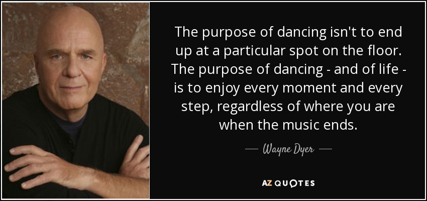 The purpose of dancing isn't to end up at a particular spot on the floor. The purpose of dancing - and of life - is to enjoy every moment and every step, regardless of where you are when the music ends. - Wayne Dyer