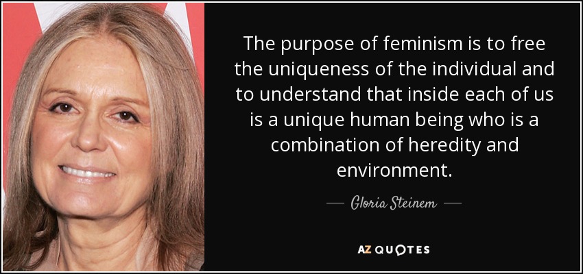 The purpose of feminism is to free the uniqueness of the individual and to understand that inside each of us is a unique human being who is a combination of heredity and environment. - Gloria Steinem