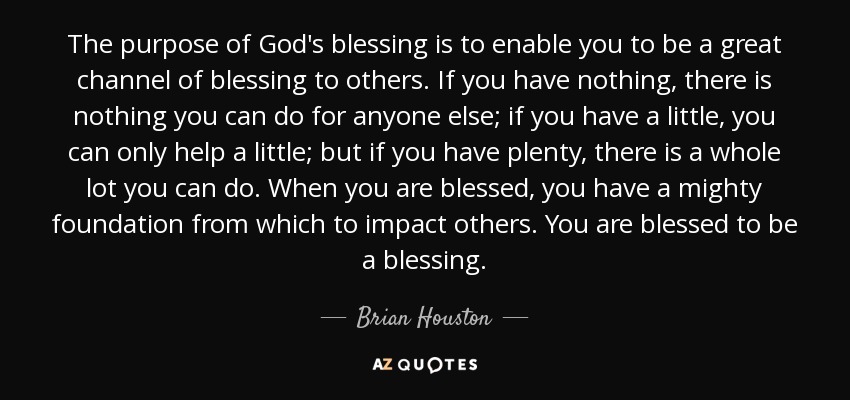 The purpose of God's blessing is to enable you to be a great channel of blessing to others. If you have nothing, there is nothing you can do for anyone else; if you have a little, you can only help a little; but if you have plenty, there is a whole lot you can do. When you are blessed, you have a mighty foundation from which to impact others. You are blessed to be a blessing. - Brian Houston