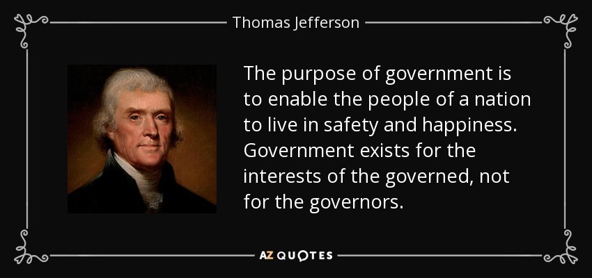 The purpose of government is to enable the people of a nation to live in safety and happiness. Government exists for the interests of the governed, not for the governors. - Thomas Jefferson