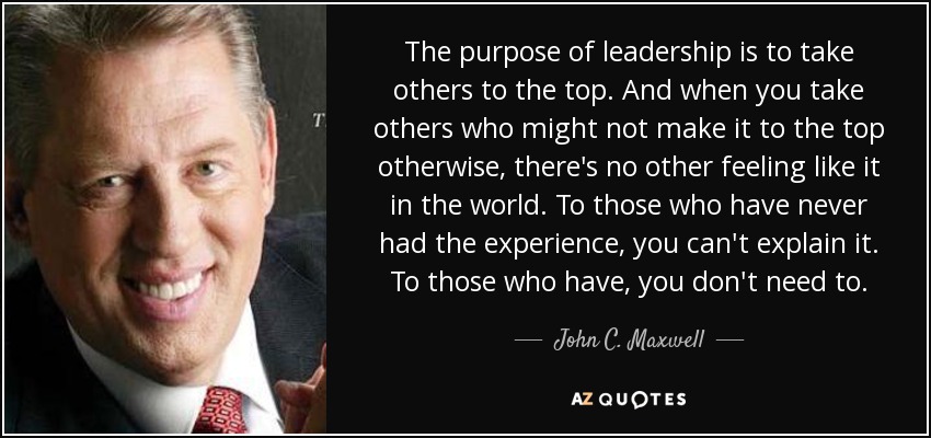 The purpose of leadership is to take others to the top. And when you take others who might not make it to the top otherwise, there's no other feeling like it in the world. To those who have never had the experience, you can't explain it. To those who have, you don't need to. - John C. Maxwell