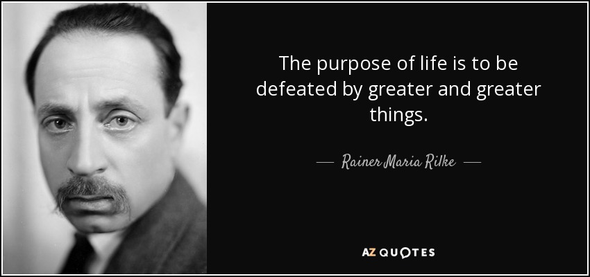 The purpose of life is to be defeated by greater and greater things. - Rainer Maria Rilke