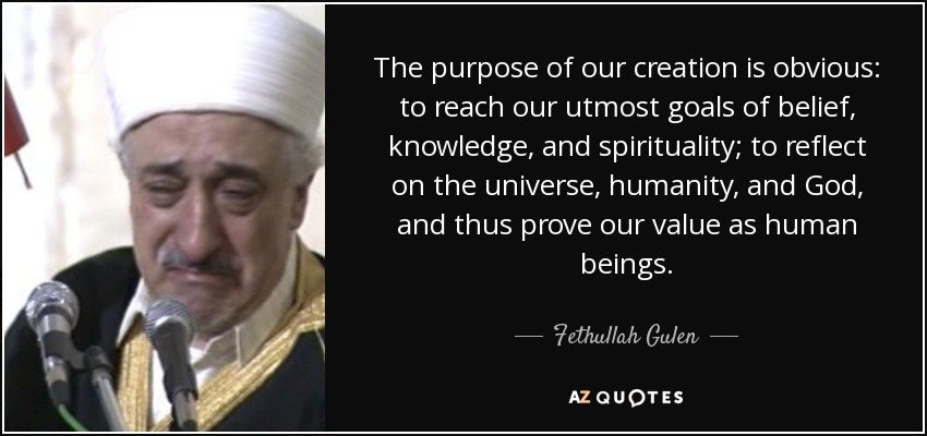 The purpose of our creation is obvious: to reach our utmost goals of belief, knowledge, and spirituality; to reflect on the universe, humanity, and God, and thus prove our value as human beings. - Fethullah Gulen