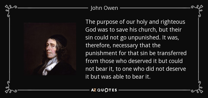 The purpose of our holy and righteous God was to save his church, but their sin could not go unpunished. It was, therefore, necessary that the punishment for that sin be transferred from those who deserved it but could not bear it, to one who did not deserve it but was able to bear it. - John Owen