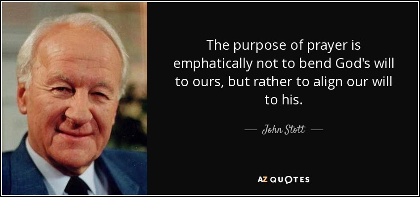 The purpose of prayer is emphatically not to bend God's will to ours, but rather to align our will to his. - John Stott