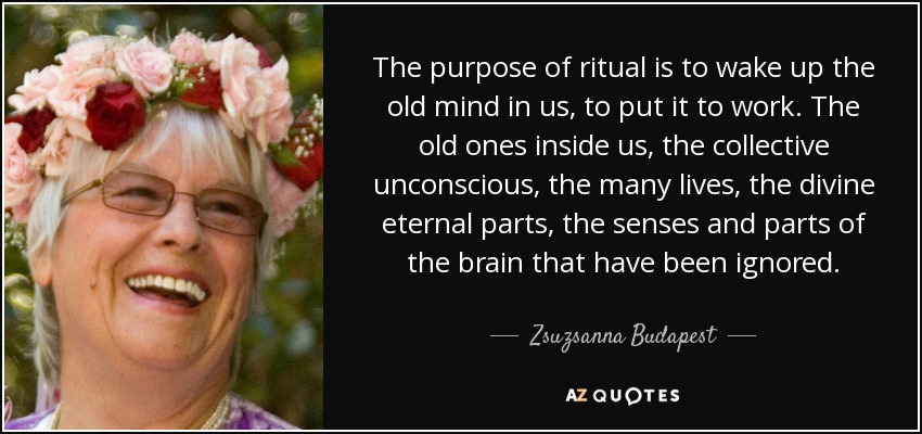 The purpose of ritual is to wake up the old mind in us, to put it to work. The old ones inside us, the collective unconscious, the many lives, the divine eternal parts, the senses and parts of the brain that have been ignored. - Zsuzsanna Budapest