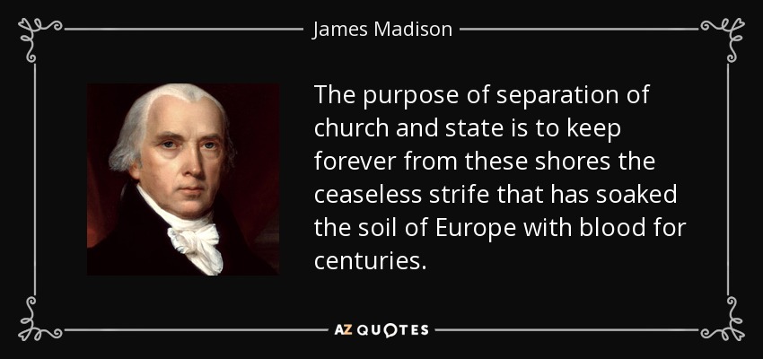The purpose of separation of church and state is to keep forever from these shores the ceaseless strife that has soaked the soil of Europe with blood for centuries. - James Madison