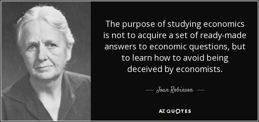 The purpose of studying economics is not to acquire a set of ready-made answers to economic questions, but to learn how to avoid being deceived by economists. - Joan Robinson