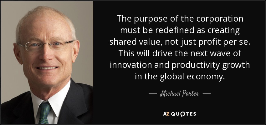 The purpose of the corporation must be redefined as creating shared value, not just profit per se. This will drive the next wave of innovation and productivity growth in the global economy. - Michael Porter