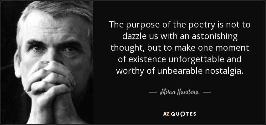 The purpose of the poetry is not to dazzle us with an astonishing thought, but to make one moment of existence unforgettable and worthy of unbearable nostalgia. - Milan Kundera