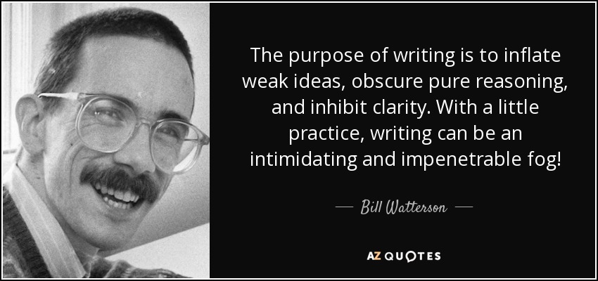 The purpose of writing is to inflate weak ideas, obscure pure reasoning, and inhibit clarity. With a little practice, writing can be an intimidating and impenetrable fog! - Bill Watterson
