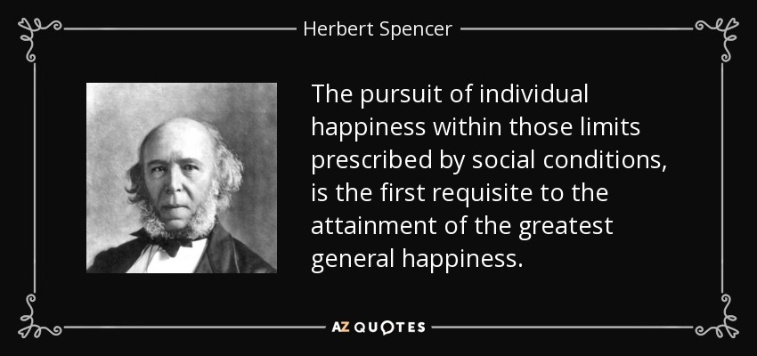 The pursuit of individual happiness within those limits prescribed by social conditions, is the first requisite to the attainment of the greatest general happiness. - Herbert Spencer