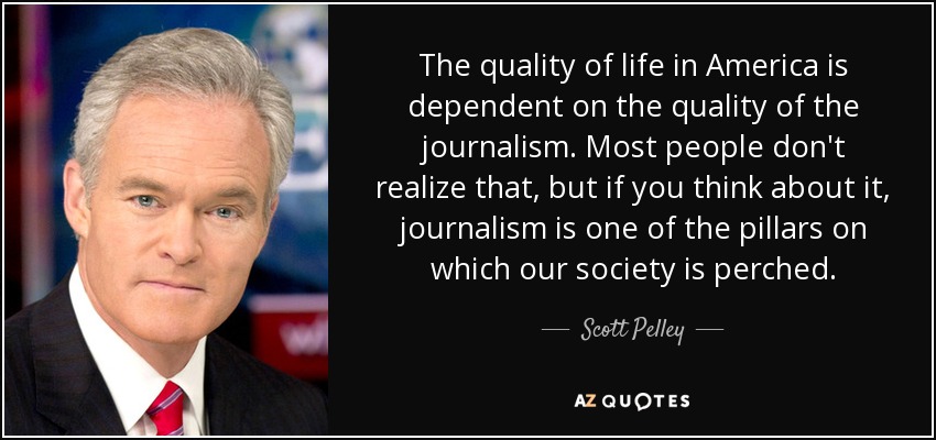 The quality of life in America is dependent on the quality of the journalism. Most people don't realize that, but if you think about it, journalism is one of the pillars on which our society is perched. - Scott Pelley