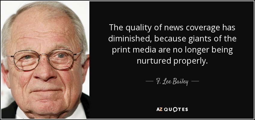 The quality of news coverage has diminished, because giants of the print media are no longer being nurtured properly. - F. Lee Bailey